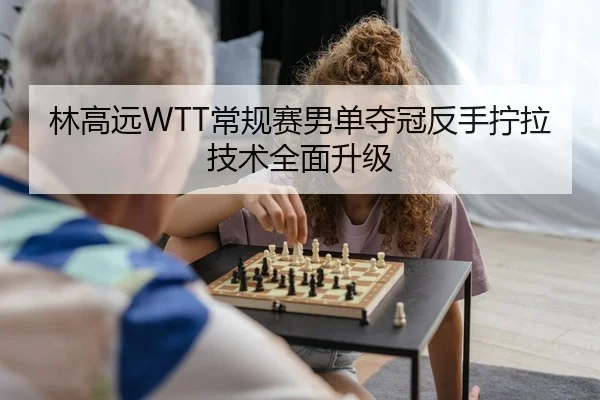 林高远WTT常规赛男单夺冠反手拧拉技术全面升级（kaiyun.com）